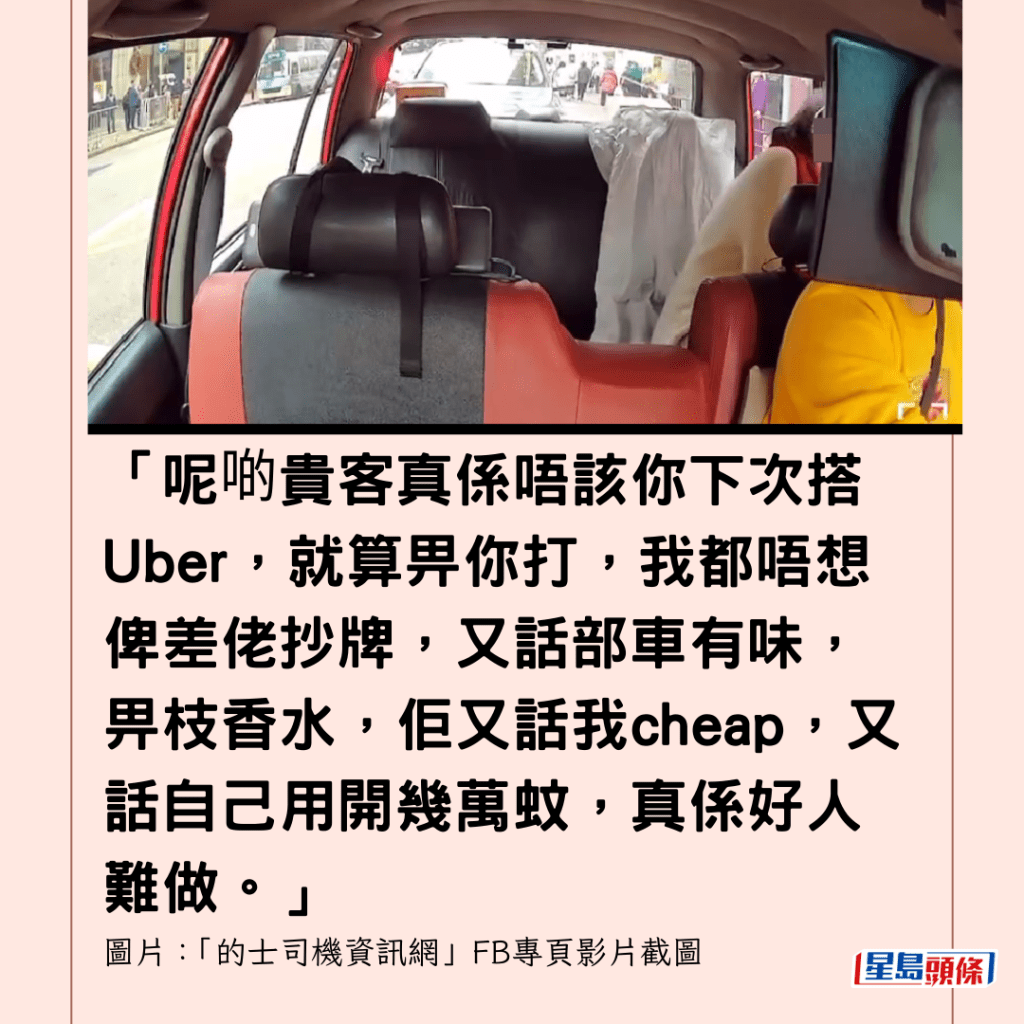  「呢啲貴客真係唔該你下次搭Uber，就算畀你打，我都唔想俾差佬抄牌，又話部車有味，畀枝香水，佢又話我cheap，又話自己用開幾萬蚊，真係好人難做。」