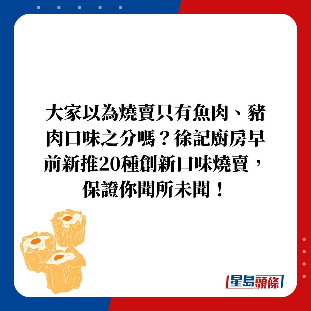 大家以為燒賣只有魚肉、豬肉口味之分嗎？徐記廚房早前新推20種創新口味燒賣，保證你聞所未聞！