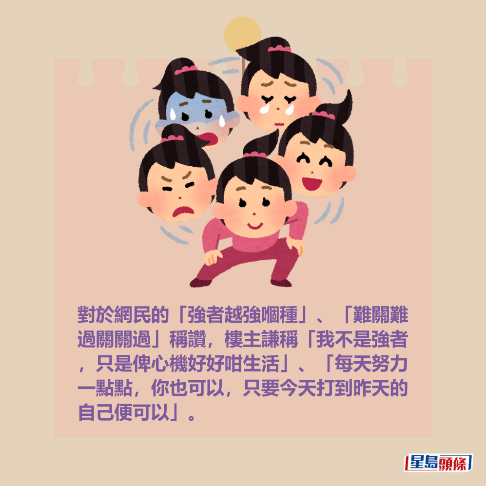對於網民的「強者越強嗰種」、「難關難 過關關過」稱讚,樓主謙稱「我不是強者 ,只是俾心機好好咁生活」、「每天努力 一點點,你也可以,只要今天打到昨天的 自己便可以」。 對於網民的「強者越強嗰種」、「難關難 過關關過」稱讚,樓主謙稱「我不是強者 ,只是俾心機好好咁生活」、「每天努力 一點點,你也可以,只要今天打到昨天的 自己便可以」。