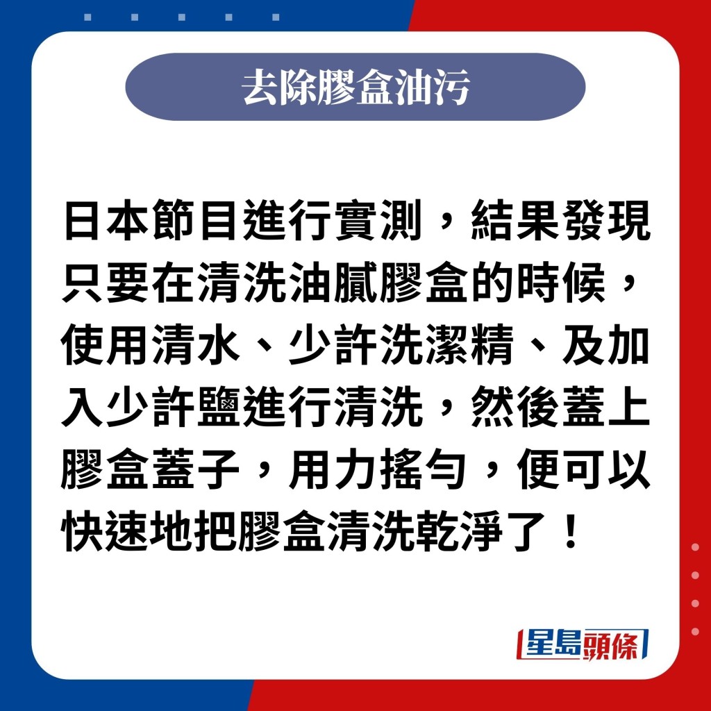 日本节目进行实测，结果发现只要在清洗油腻胶盒的时候，使用清水、少许洗洁精、及加入少许盐进行清洗，然后盖上胶盒盖子，用力摇匀，便可以快速地把胶盒清洗乾净了！