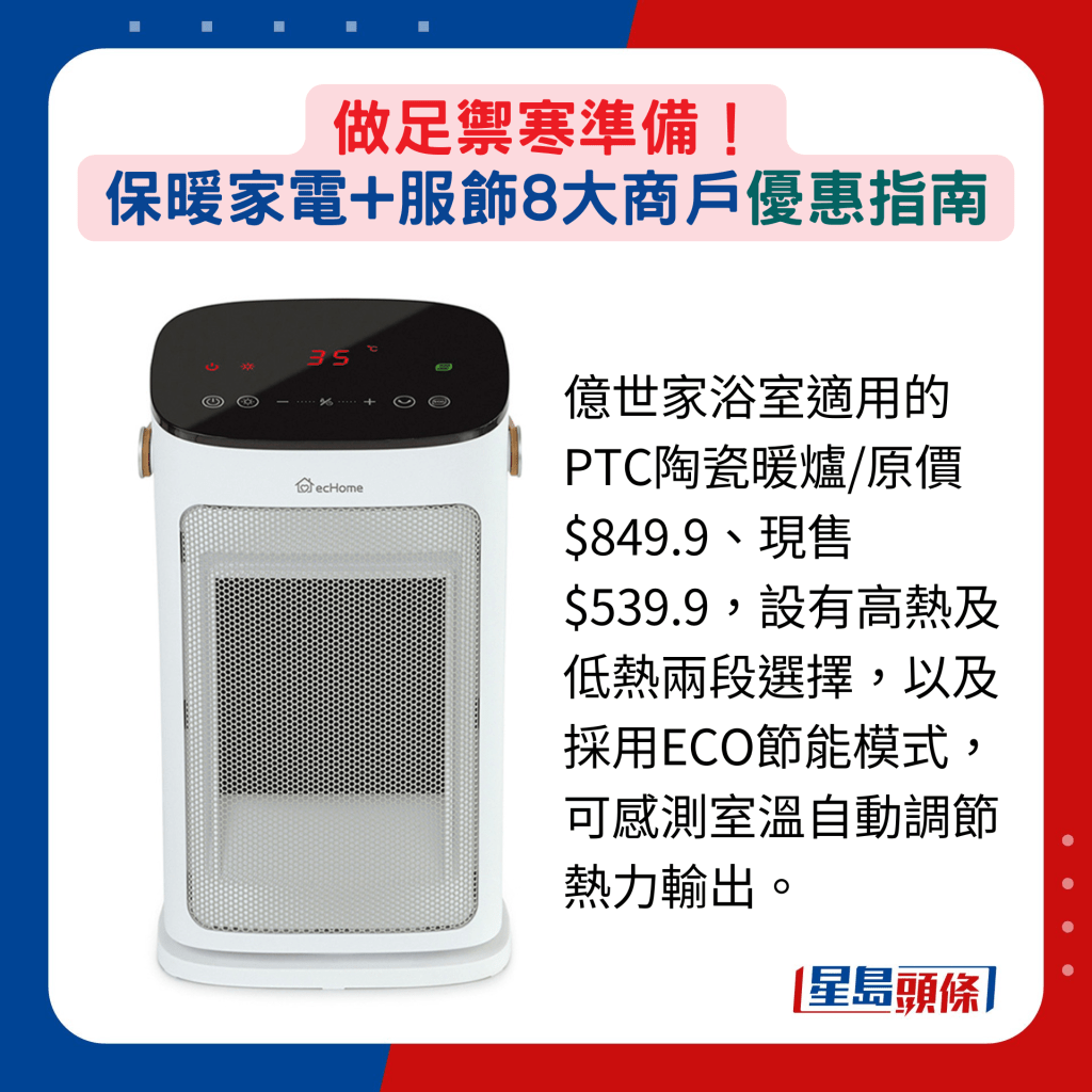 亿世家浴室适用的PTC陶瓷暖炉2000W/原价$849.9、现售$539.9，设有高热及低热两段选择，以及采用ECO节能模式，可感测室温自动调节热力输出。