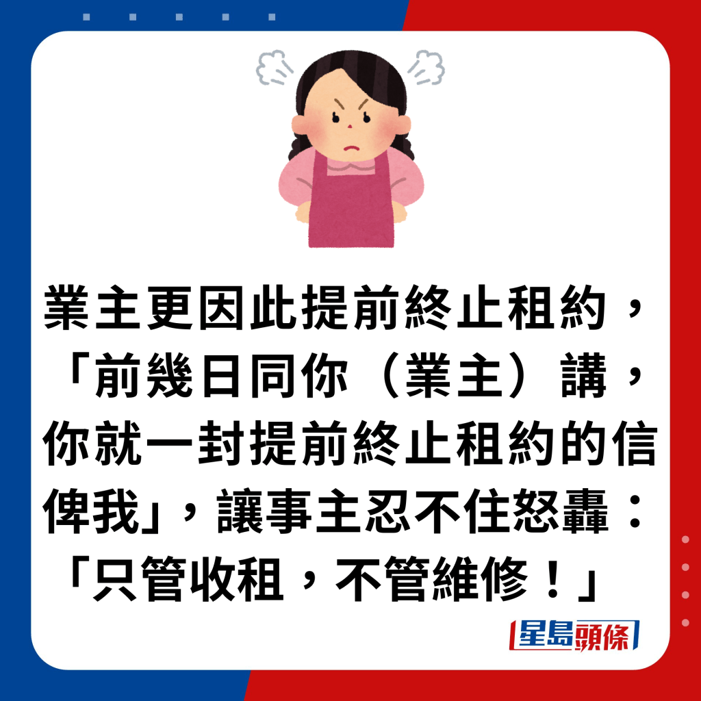 業主更因此提前終止租約，「前幾日同你（業主）講，你就一封提前終止租約的信俾我」，讓事主忍不住怒轟：「只管收租，不管維修！」