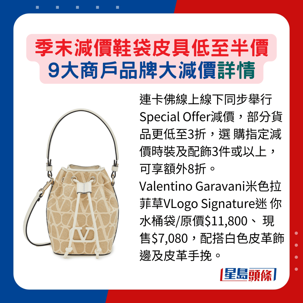 連卡佛線上線下同步舉行Special Offer減價，部分貨品更低至3折，選 購指定減價時裝及配飾3件或以上， 可享額外8折。 Valentino Garavani米色拉菲草VLogo Signature迷 你水桶袋/原價$11,800、 現售$7,080，配搭白色皮革飾邊及皮革手挽。