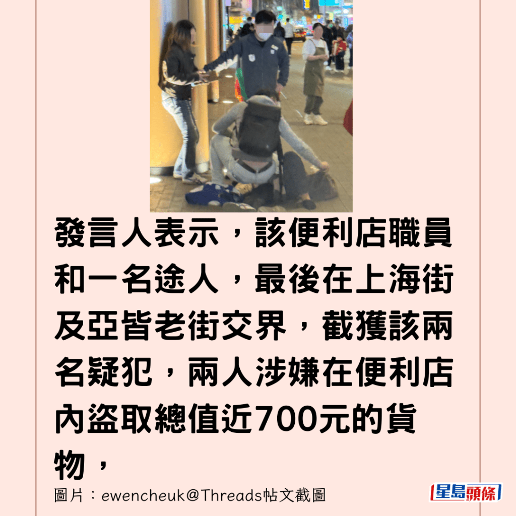 發言人表示，該便利店職員和一名途人，最後在上海街及亞皆老街交界，截獲該兩名疑犯，兩人涉嫌在便利店內盜取總值近700元的貨物，警方拘捕一名45歲女子和一名50歲男子，案件暫列作盜竊案處理，由旺角警區刑事調查隊第二隊作跟進。