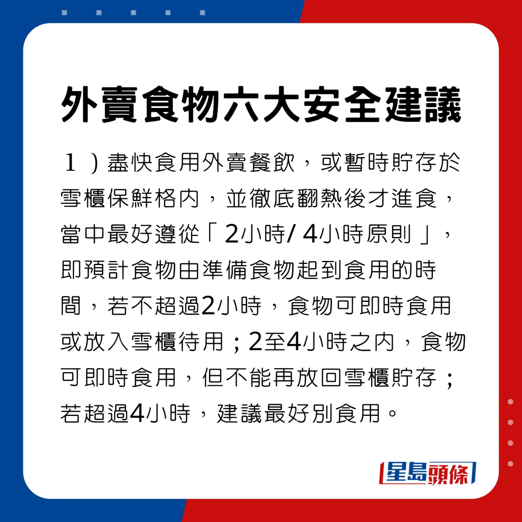 盡快食用外賣餐飲，或暫時貯存於雪櫃保鮮格內，並徹底翻熱後才進食，當中最好遵從「2小時/ 4小時原則」，即預計食物由準備食物起到食用的時間，若不超過2小時，食物可即時食用或放入雪櫃待用；2至4小時之內，食物可即時食用，但不能再放回雪櫃貯存；若超過4小時，建議最好別食用。