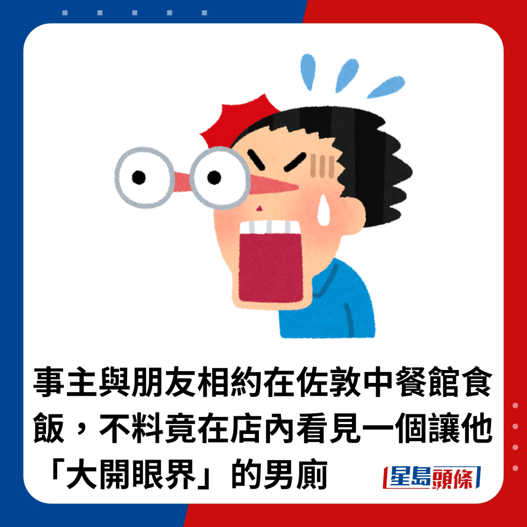 事主与朋友相约在佐敦中餐馆食饭，不料竟在店内看见一个让他「大开眼界」的男厕