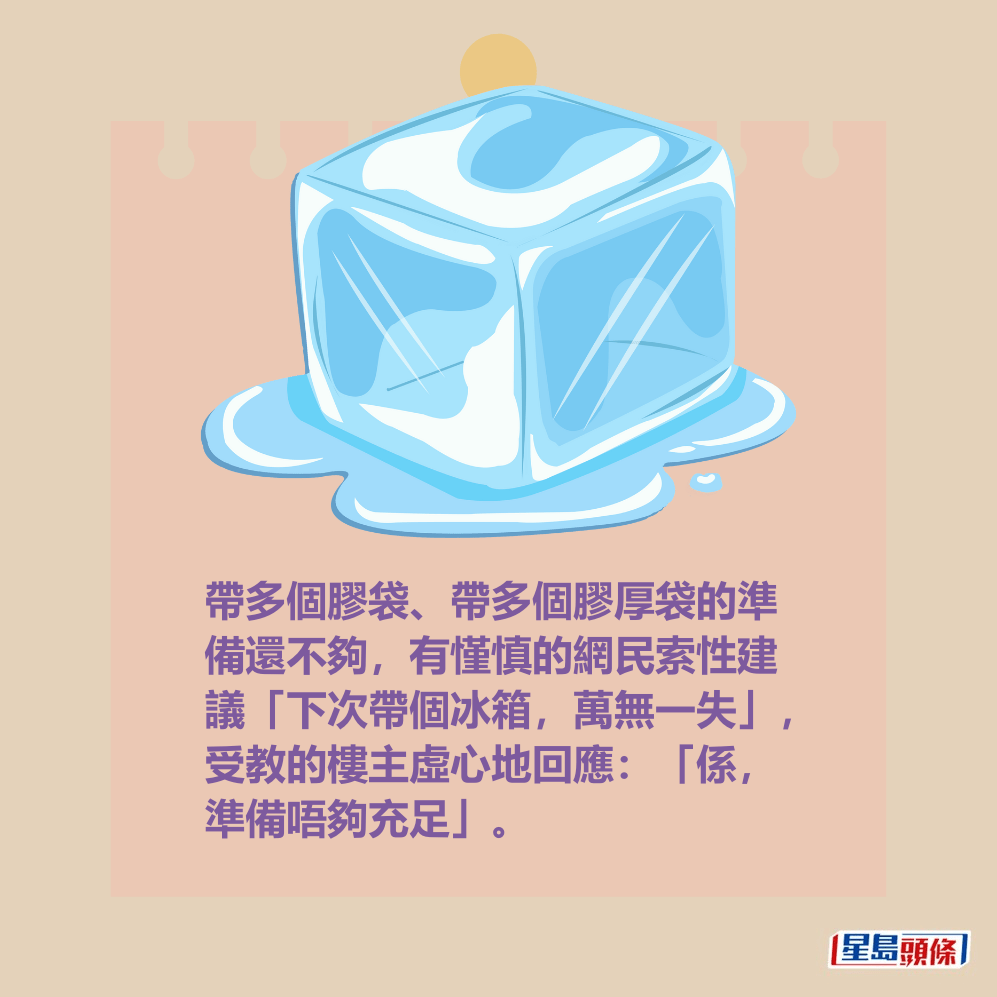 帶多個膠袋、帶多個膠厚袋的準 備還不夠,有慬慎的網民索性建 議「下次帶個冰箱,萬無一失」, 受教的樓主虛心地回應:「係, 準備唔夠充足」。 帶多個膠袋、帶多個膠厚袋的準 備還不夠,有慬慎的網民索性建 議「下次帶個冰箱,萬無一失」, 受教的樓主虛心地回應:「係, 準備唔夠充足」。