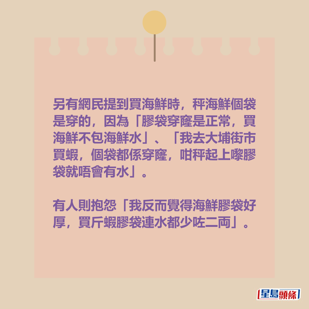 另有網民提到買海鮮時,秤海鮮個袋 是穿的,因為「膠袋穿窿是正常,買 海鮮不包海鮮水」、「我去大埔街市 買蝦,個袋都係穿窿,咁秤起上嚟膠 袋就唔會有水」;有人則抱怨「我反 而覺得海鮮膠袋好厚,買斤蝦膠袋連 水都少咗二両」。 另有網民提到買海鮮時,秤海鮮個袋 是穿的,因為「膠袋穿窿是正常,買 海鮮不包海鮮水」、「我去大埔街市 買蝦,個袋都係穿窿,咁秤起上嚟膠 袋就唔會有水」;有人則抱怨「我反 而覺得海鮮膠袋好厚,買斤蝦膠袋連 水都少咗二両」。