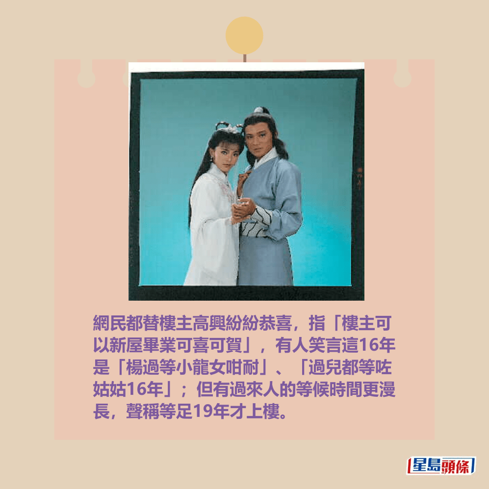 網民都替樓主高興紛紛恭喜,指「樓主可 以新屋畢業可喜可賀」,有人笑言這16年 是「楊過等小龍女咁耐」、「過兒都等咗 姑姑16年」;但有過來人的等候時間更漫 長,聲稱等足19年才上樓。資料圖片 網民都替樓主高興紛紛恭喜,指「樓主可 以新屋畢業可喜可賀」,有人笑言這16年 是「楊過等小龍女咁耐」、「過兒都等咗 姑姑16年」;但有過來人的等候時間更漫 長,聲稱等足19年才上樓。資料圖片