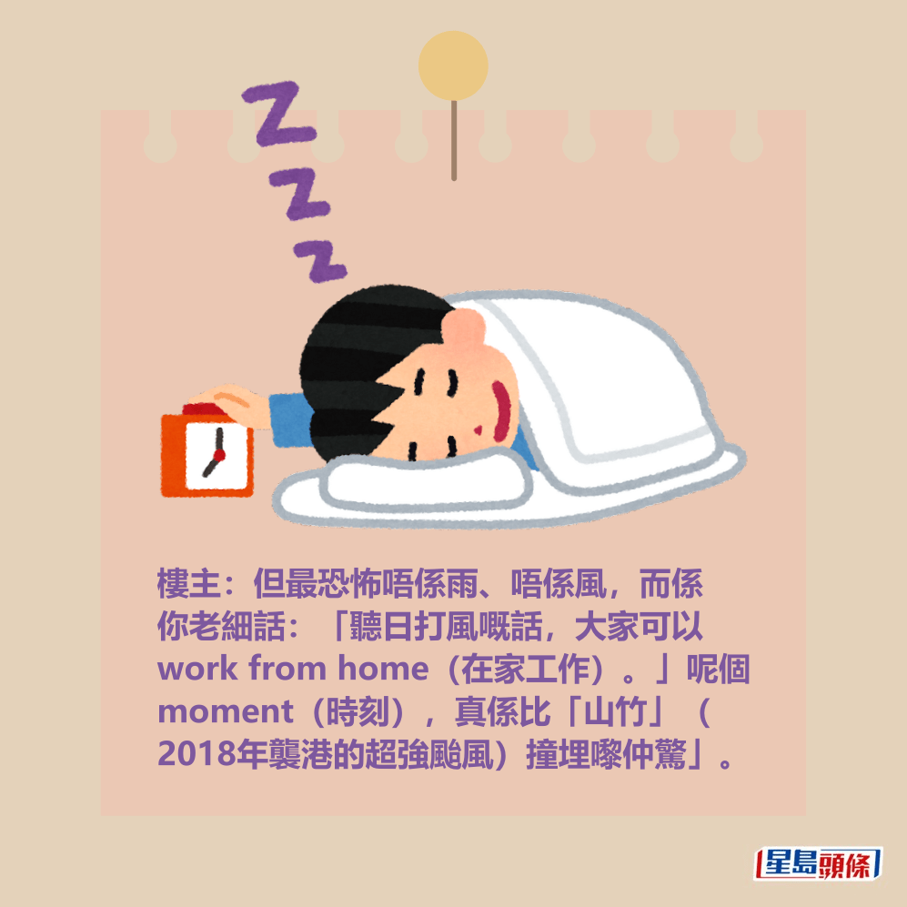 樓主:但最恐怖唔係雨、唔係風,而係 你老細話:「聽日打風嘅話,大家可以 work from home(在家工作)。」呢個 moment(時刻),真係比「山竹」( 2018年襲港的超強颱風)撞埋嚟仲驚」。 樓主:但最恐怖唔係雨、唔係風,而係 你老細話:「聽日打風嘅話,大家可以 work from home(在家工作)。」呢個 moment(時刻),真係比「山竹」( 2018年襲港的超強颱風)撞埋嚟仲驚」。