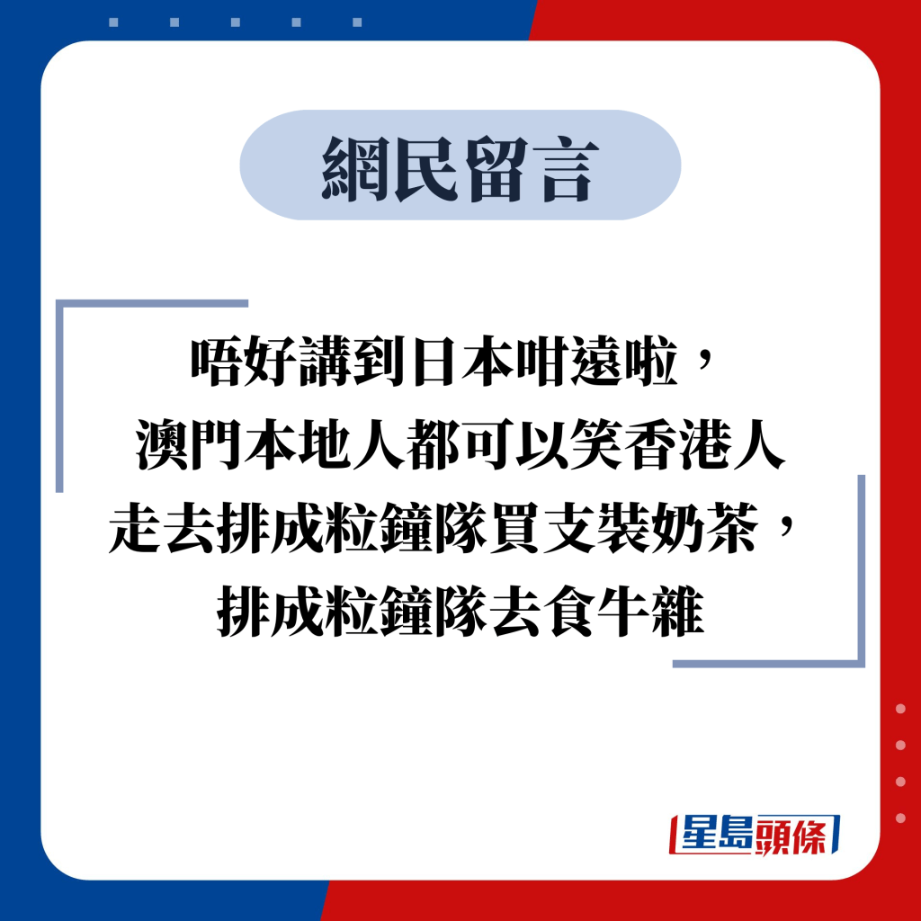 网民留言：唔好讲到日本咁远啦， 澳门本地人都可以笑香港人 走去排成粒钟队买支装奶茶， 排成粒钟队去食牛杂