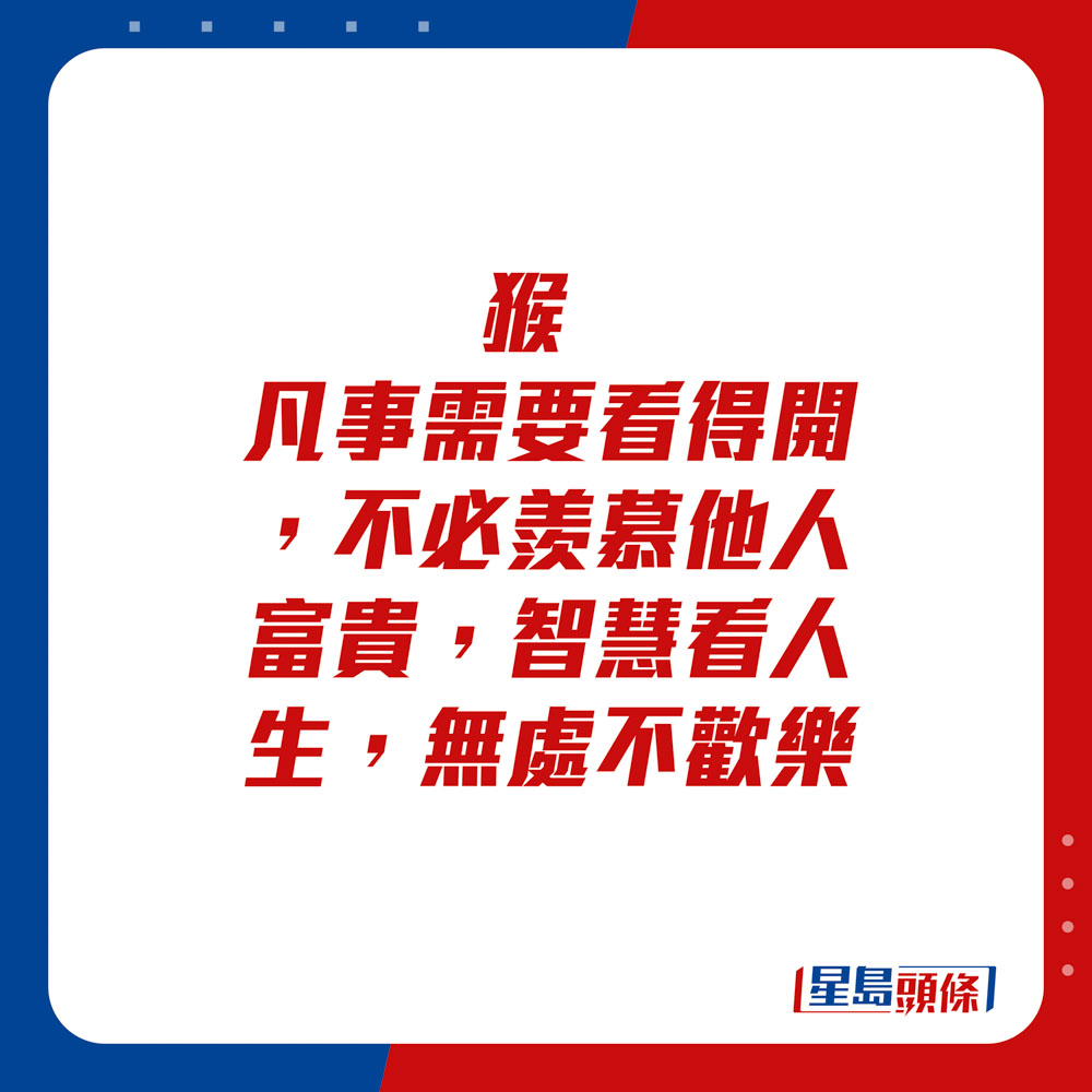 生肖運程 - 	猴：	凡事需要看得開，不必羨慕他人富貴，智慧看人生，無處不歡樂。