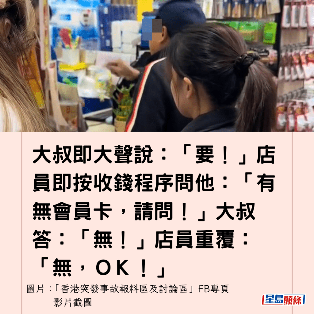  大叔即大聲說：「要！」店員即按收錢程序問他：「有無會員卡，請問！」大叔答：「無！」店員重覆：「無，ＯＫ！」