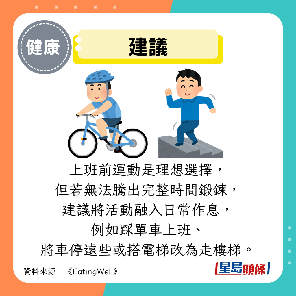建議:上班前運動是理想選擇, 但若無法騰出完整時間鍛鍊, 建議將活動融入日常作息, 例如踩單車上班、 將車停遠些或搭電梯改為走樓梯。 建議:上班前運動是理想選擇, 但若無法騰出完整時間鍛鍊, 建議將活動融入日常作息, 例如踩單車上班、 將車停遠些或搭電梯改為走樓梯。