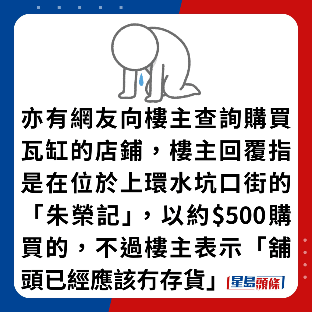 亦有网友向楼主查询购买瓦缸的店铺，楼主回覆指是在位于上环水坑口街的「朱荣记」，以约$500购买的，不过楼主表示「铺头已经应该冇存货」