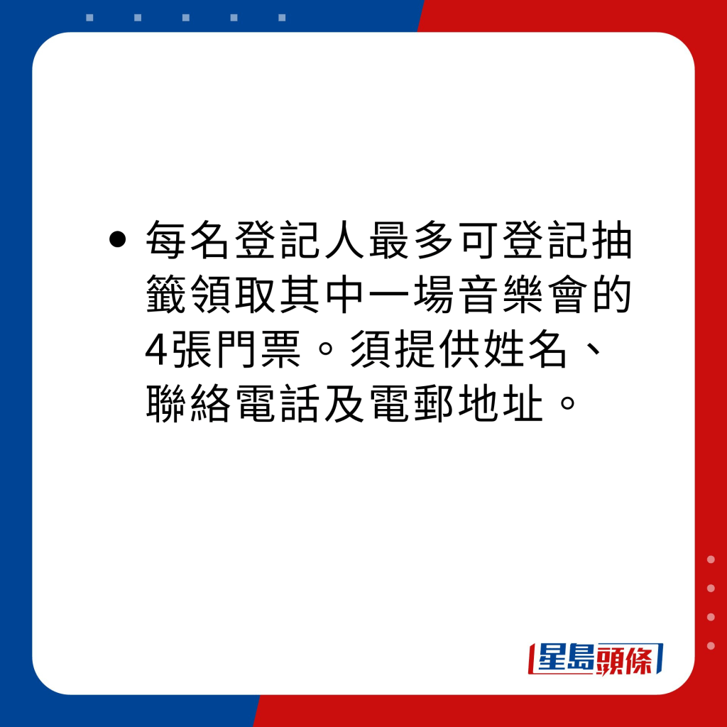 每名登记人最多可登记抽签领取其中一场音乐会的四张门票。登记人须提供姓名、联络电话及电邮地址。