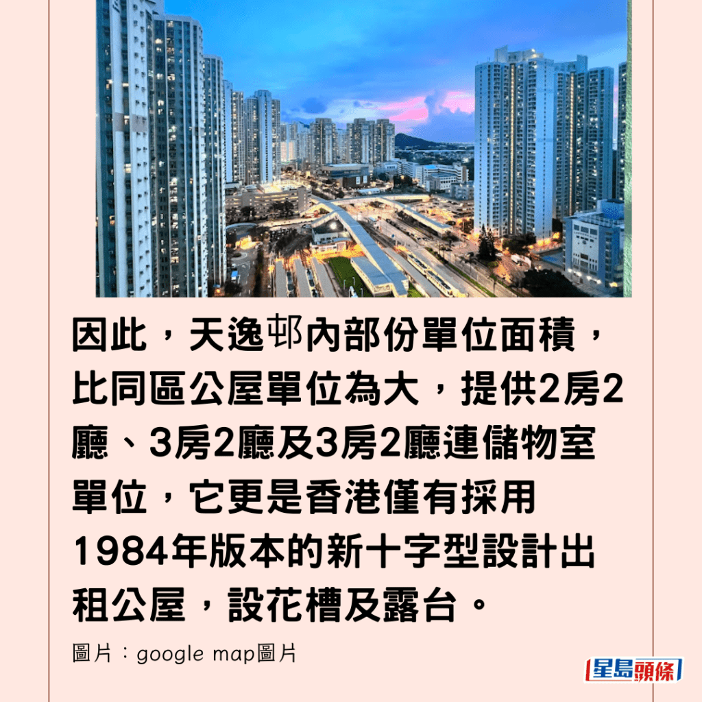  因此，天逸邨內部份單位面積，比同區公屋單位為大，提供2房2廳、3房2廳及3房2廳連儲物室單位，它更是香港僅有採用1984年版本的新十字型設計出租公屋，設花槽及露台。