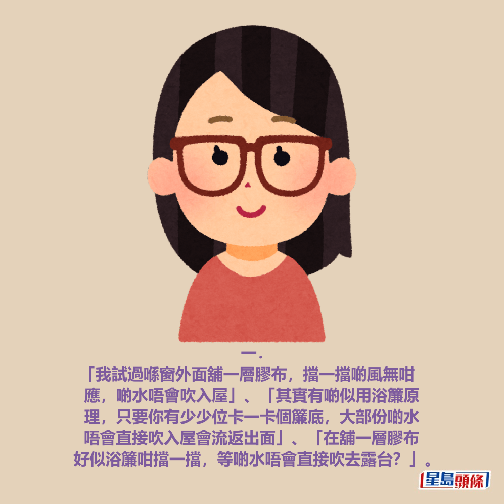 一． 「我試過喺窗外面舖一層膠布，擋一擋啲風無咁 應，啲水唔會吹入屋」、「其實有啲似用浴簾原 理，只要你有少少位卡一卡個簾底，大部份啲水 唔會直接吹入屋會流返出面」、「在舖一層膠布 好似浴簾咁擋一擋，等啲水唔會直接吹去露台？」。