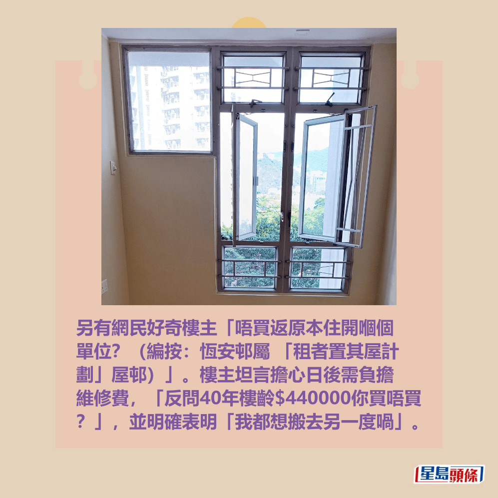 另有網民好奇樓主「唔買返原本住開嗰個 單位?(編按:恆安邨屬 「租者置其屋計 劃」屋邨)」。樓主坦言擔心日後需負擔 維修費,「反問40年樓齡$440000你買唔買 ?」,並明確表明「我都想搬去另一度喎」。fb「公屋討論區 - 香港facebook群組」截圖 另有網民好奇樓主「唔買返原本住開嗰個 單位?(編按:恆安邨屬 「租者置其屋計 劃」屋邨)」。樓主坦言擔心日後需負擔 維修費,「反問40年樓齡$440000你買唔買 ?」,並明確表明「我都想搬去另一度喎」。fb「公屋討論區 - 香港facebook群組」截圖