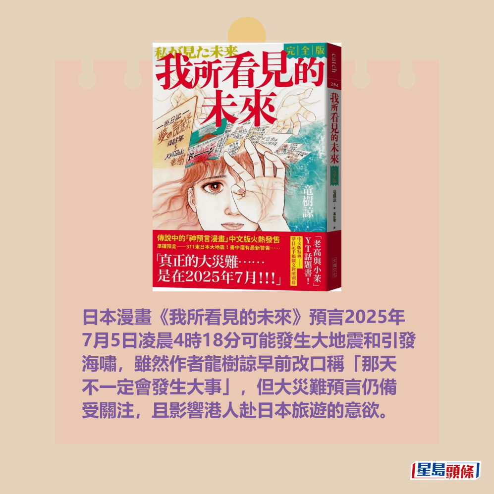 日本漫畫《我所看見的未來》預言2025年 7月5日凌晨4時18分可能發生大地震和引發 海嘯,雖然作者龍樹諒早前改口稱「那天 不一定會發生大事」,但大災難預言仍備 受關注,且影響港人赴日本旅遊的意欲。資料圖片 日本漫畫《我所看見的未來》預言2025年 7月5日凌晨4時18分可能發生大地震和引發 海嘯,雖然作者龍樹諒早前改口稱「那天 不一定會發生大事」,但大災難預言仍備 受關注,且影響港人赴日本旅遊的意欲。資料圖片