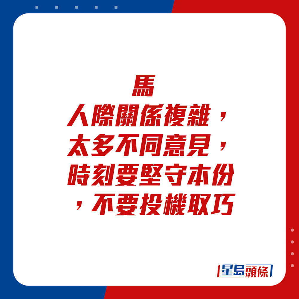 生肖运程 - 	马：	人际关系复杂，太多不同意见。时刻要坚守本份，不要投机取巧。