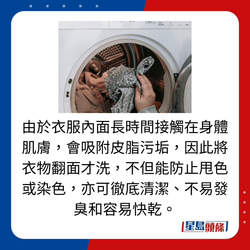 由于衣服内面长时间接触在身体肌肤，会吸附皮脂污垢，因此将衣物翻面才洗，不但能防止甩色或染色，亦可彻底清洁、不易发臭和容易快乾。