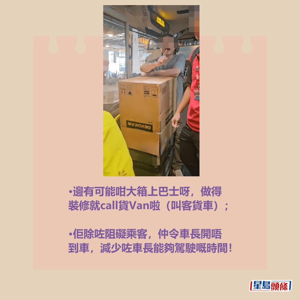 •邊有可能咁大箱上巴士呀,做得 裝修就call貨Van啦(叫客貨車); •佢除咗阻礙乘客,仲令車長開唔 到車,減少咗車長能夠駕駛嘅時間!fb「大埔 TAI PO」截圖 •邊有可能咁大箱上巴士呀,做得 裝修就call貨Van啦(叫客貨車); •佢除咗阻礙乘客,仲令車長開唔 到車,減少咗車長能夠駕駛嘅時間!fb「大埔 TAI PO」截圖