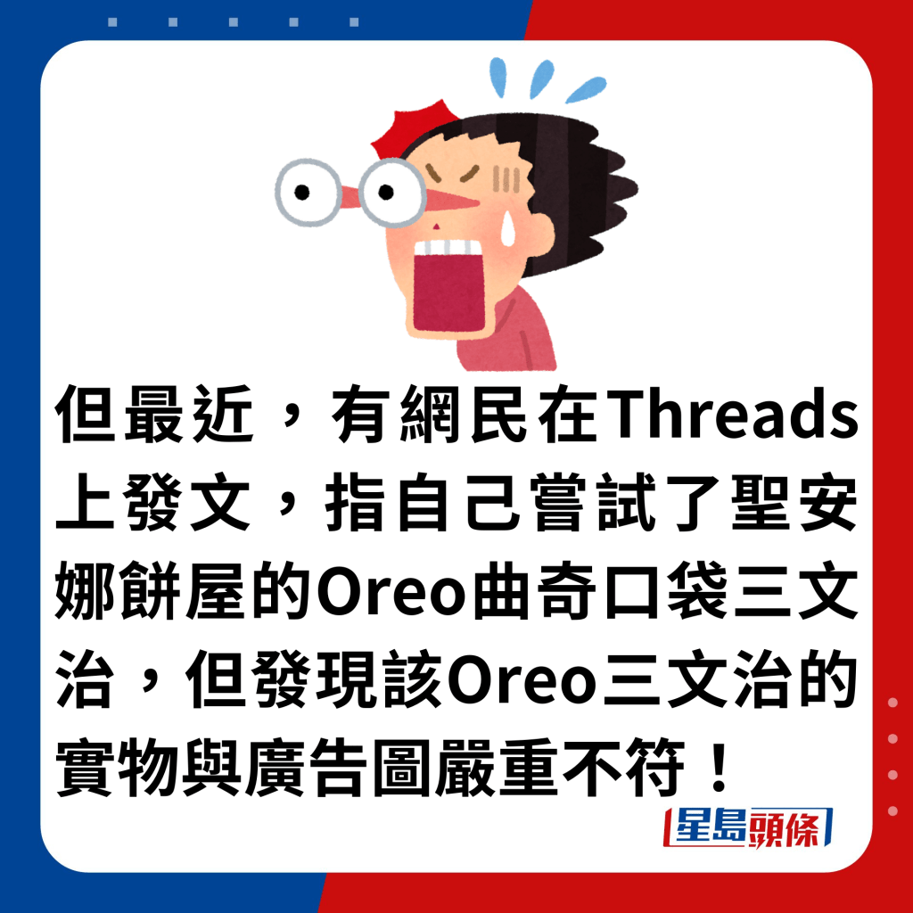 但最近，有網民在Threads上發文，指自己嘗試了聖安娜餅屋的Oreo曲奇口袋三文治，但發現該Oreo三文治的實物與廣告圖嚴重不符！