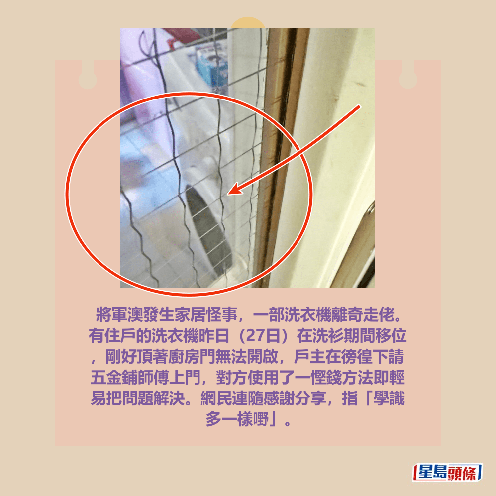 將軍澳發生家居怪事,一部洗衣機離奇走佬。 有住戶的洗衣機昨日(27日)在洗衫期間移位 ,剛好頂著廚房門無法開啟,戶主在徬徨下請 五金鋪師傅上門,對方使用了一慳錢方法即輕 易把問題解決。網民連隨感謝分享,指「學識 多一樣嘢」。fb「將軍澳主場」截圖 將軍澳發生家居怪事,一部洗衣機離奇走佬。 有住戶的洗衣機昨日(27日)在洗衫期間移位 ,剛好頂著廚房門無法開啟,戶主在徬徨下請 五金鋪師傅上門,對方使用了一慳錢方法即輕 易把問題解決。網民連隨感謝分享,指「學識 多一樣嘢」。fb「將軍澳主場」截圖