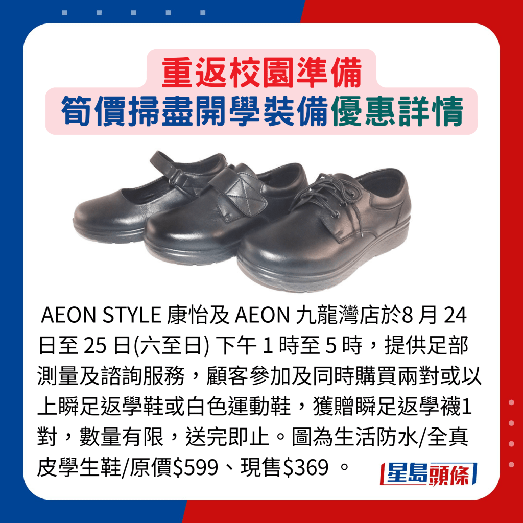 AEON STYLE 康怡及 AEON 九龙湾店于8 月 24 日至 25 日(六至日) 下午 1 时至 5 时，提供足部测量及谘询服务，顾客参加及同时购买两对或以上瞬足返学鞋或白色运动鞋，获赠瞬足返学袜1对，数量有限，送完即止。图为生活防水/全真皮学生鞋/原价$599、现售$369 。