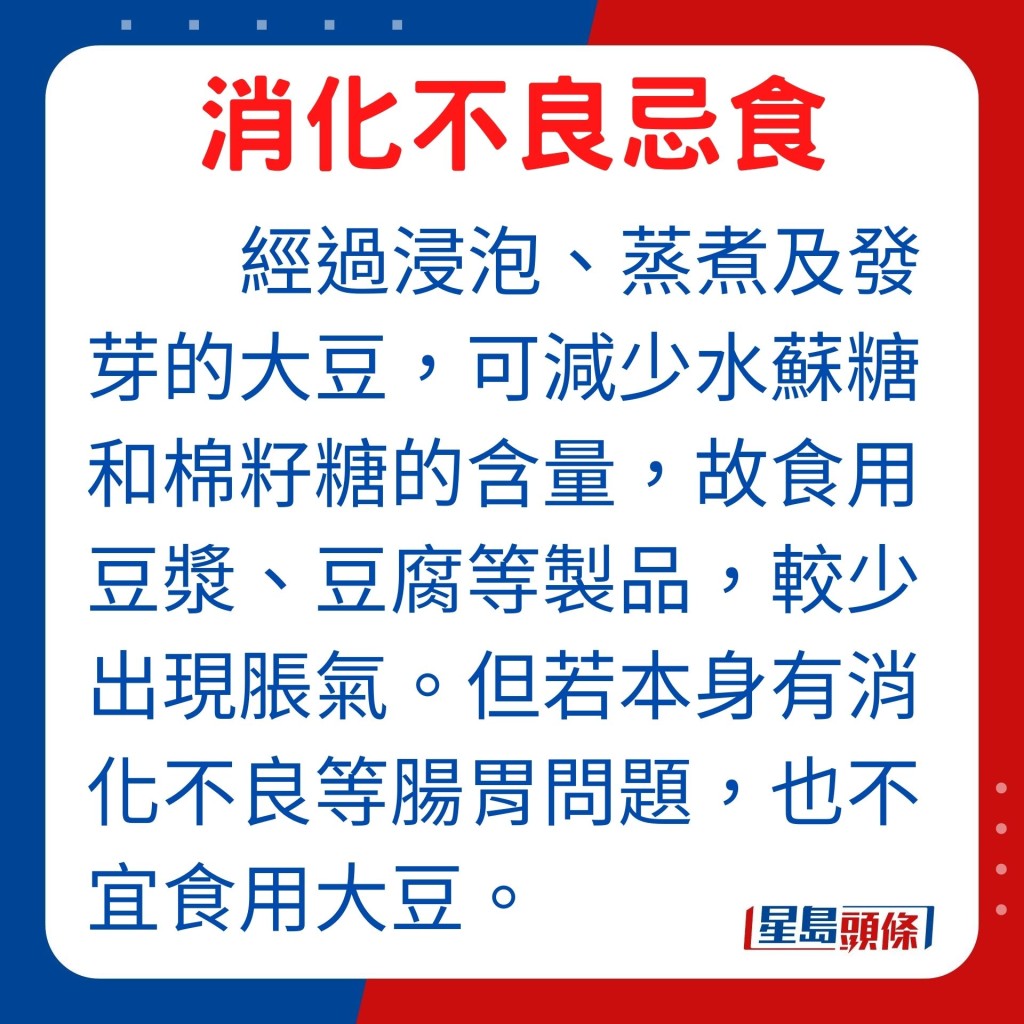 經過浸泡、蒸煮及發芽的大豆,可減少水蘇糖和棉籽糖的含量,因此食用豆漿、豆腐等豆製品,較直接進食大豆較少出現脹氣問題。但若本身有消化不良等腸胃問題,便不宜食用大豆。
