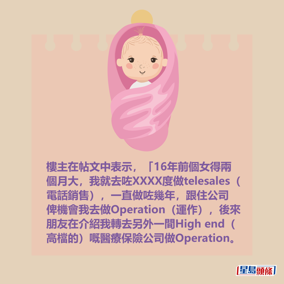 樓主在帖文中表示,「16年前個女得兩 個月大,我就去咗XXXX度做telesales( 電話銷售),一直做咗幾年,跟住公司 俾機會我去做Operation(運作),後來 朋友在介紹我轉去另外一間High end( 高檔的)嘅醫療保險公司做Operation。 樓主在帖文中表示,「16年前個女得兩 個月大,我就去咗XXXX度做telesales( 電話銷售),一直做咗幾年,跟住公司 俾機會我去做Operation(運作),後來 朋友在介紹我轉去另外一間High end( 高檔的)嘅醫療保險公司做Operation。