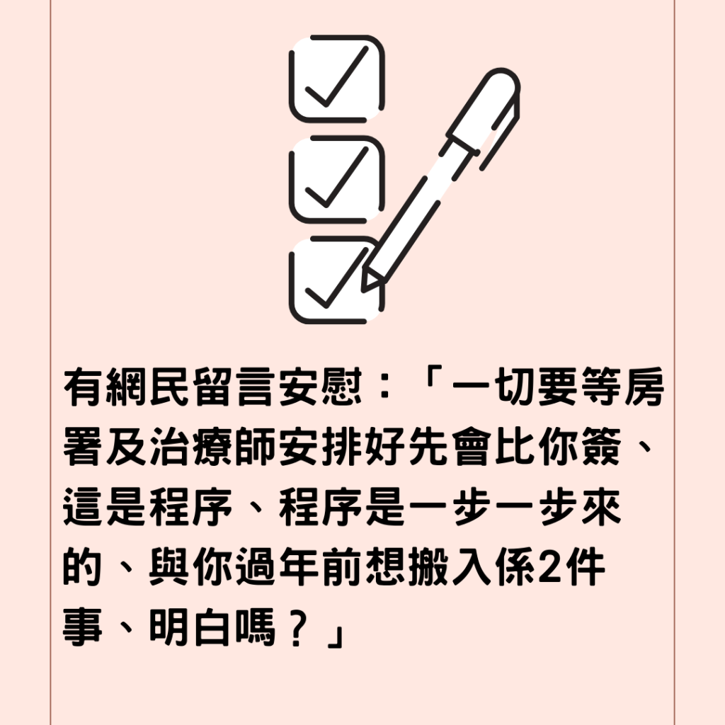  有網民留言安慰：「一切要等房署及治療師安排好先會比你簽、這是程序、程序是一步一步來的、與你過年前想搬入係2件事、明白嗎？」