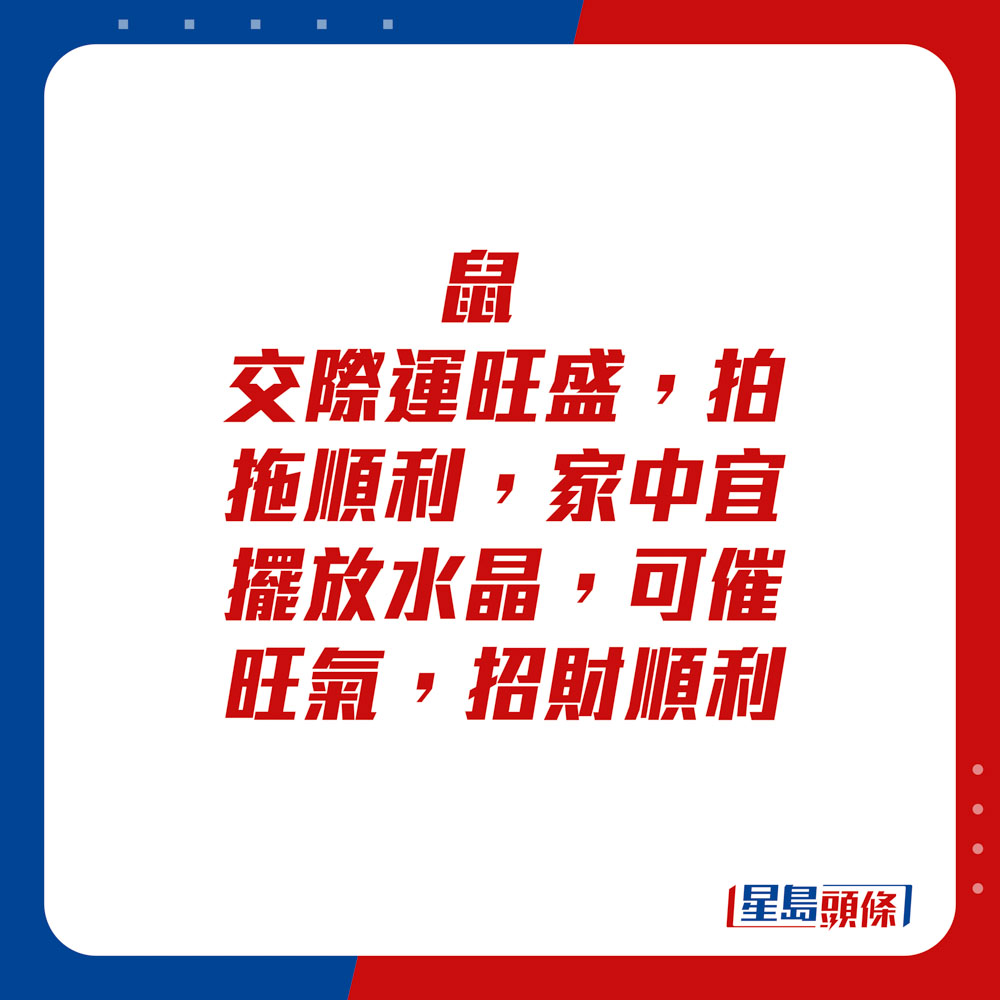 生肖运程 - 	鼠：	交际运旺盛，拍拖顺利，家中宜摆放水晶，可催旺气，招财顺利。