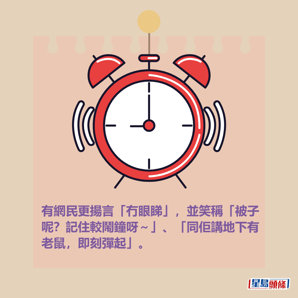 有網民更揚言「冇眼睇」,並笑稱「被子 呢?記住較鬧鐘呀~」、「同佢講地下有 老鼠,即刻彈起」。 有網民更揚言「冇眼睇」,並笑稱「被子 呢?記住較鬧鐘呀~」、「同佢講地下有 老鼠,即刻彈起」。