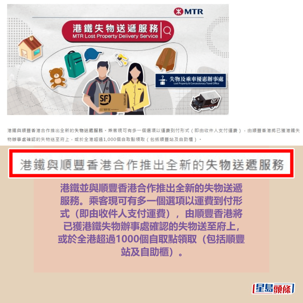 港鐵並與順豐香港合作推出全新的失物送遞 服務。乘客現可有多一個選項以運費到付形 式(即由收件人支付運費),由順豐香港將 已獲港鐵失物辦事處確認的失物送至府上, 或於全港超過1000個自取點領取(包括順豐 站及自助櫃)。港鐵網頁截圖 港鐵並與順豐香港合作推出全新的失物送遞 服務。乘客現可有多一個選項以運費到付形 式(即由收件人支付運費),由順豐香港將 已獲港鐵失物辦事處確認的失物送至府上, 或於全港超過1000個自取點領取(包括順豐 站及自助櫃)。港鐵網頁截圖