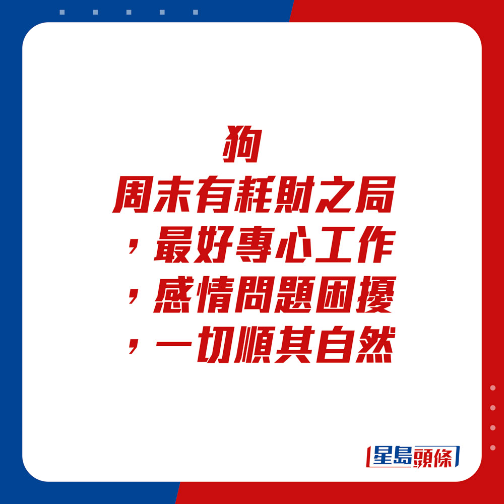 生肖運程 - 	狗：	周末有耗財之局，最好專心工作。感情問題困擾，一切順其自然。