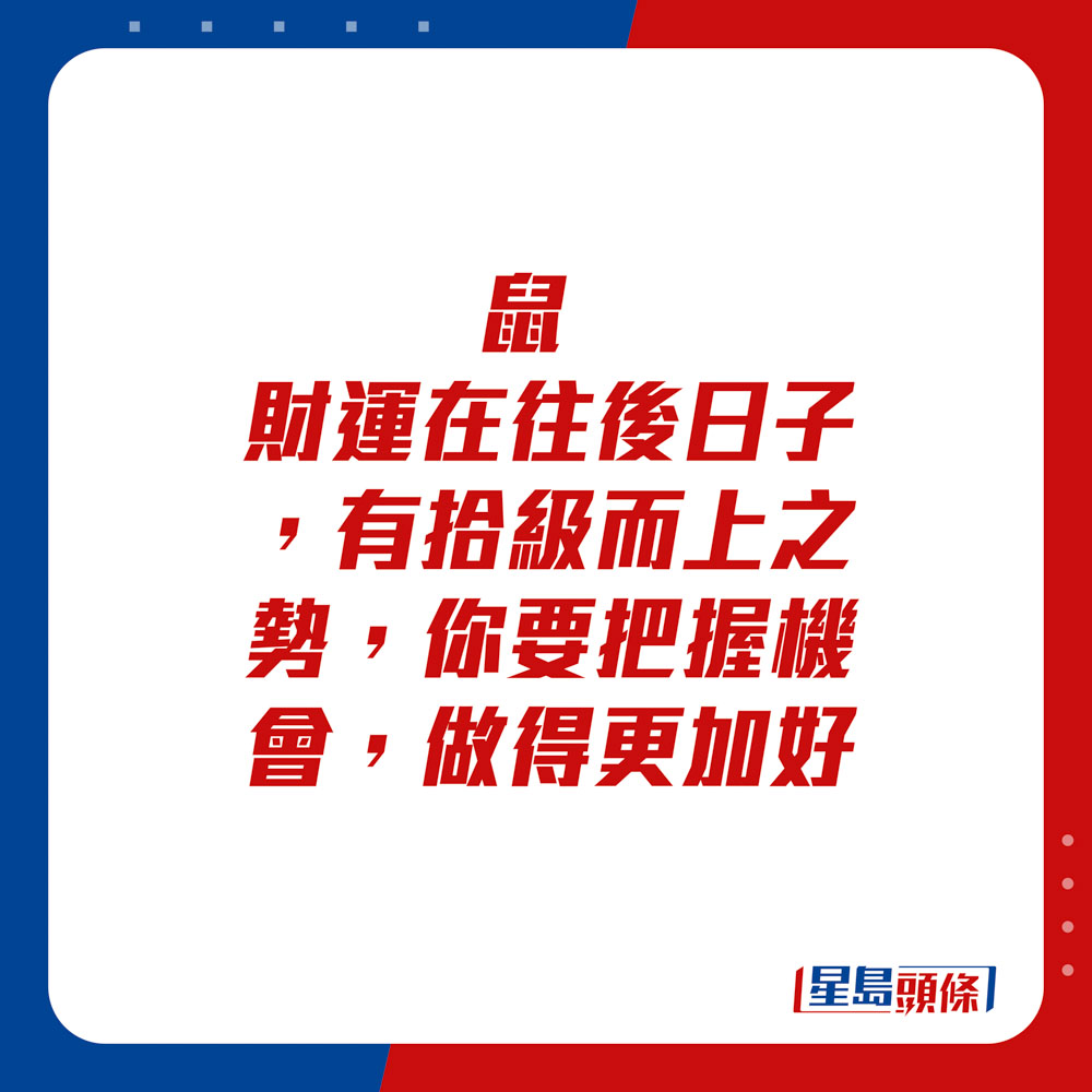 生肖运程 - 鼠：财运在往后日子，有拾级而上之势，你要把握机会，做得更加好。