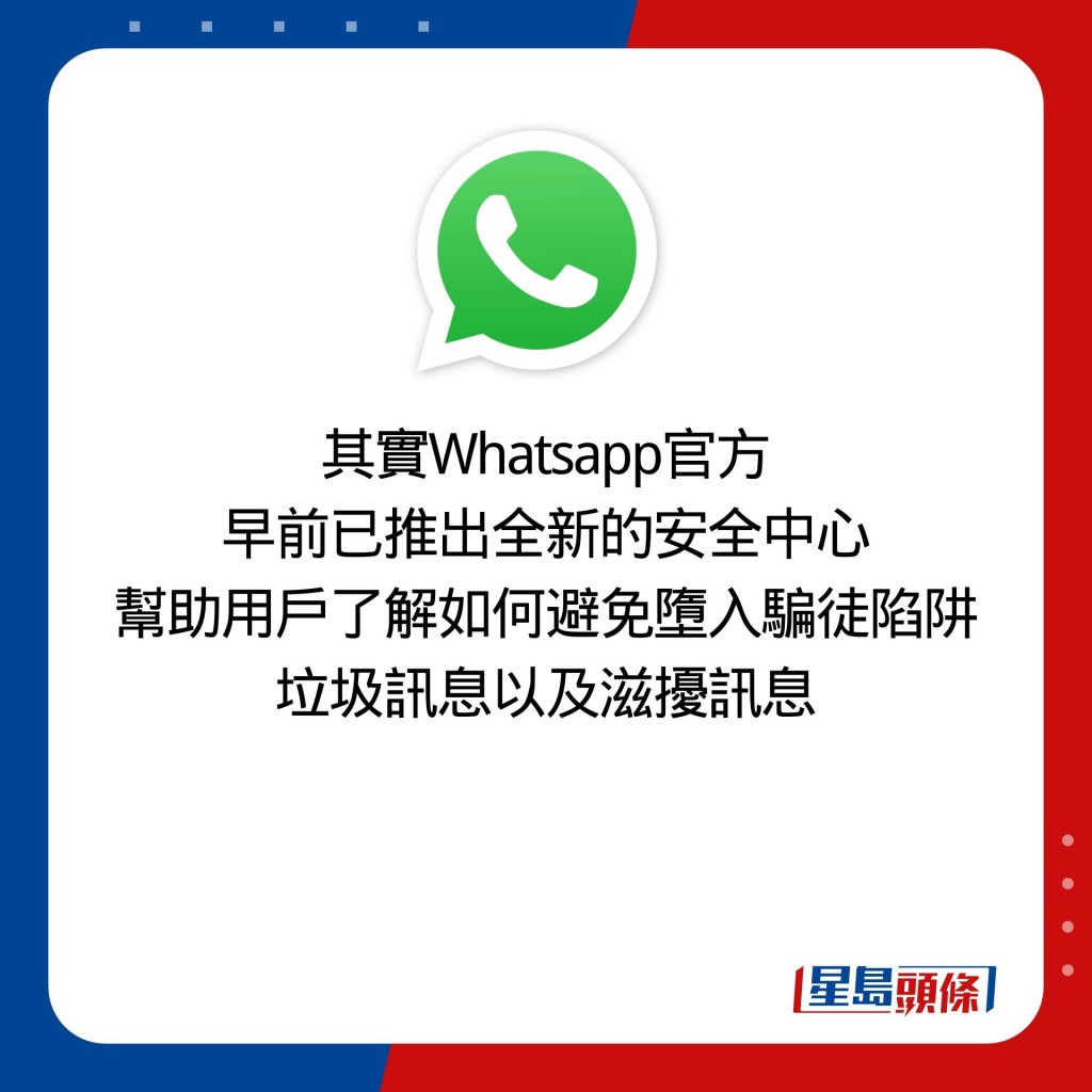 其實Whatsapp官方 早前已推出全新的安全中心 幫助用戶了解如何避免墮入騙徒陷阱 垃圾訊息以及滋擾訊息