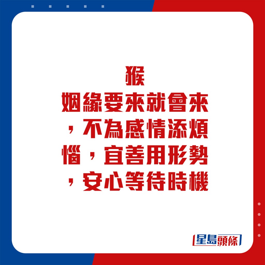 生肖運程 - 	猴：	姻緣要來就會來，不為感情添煩惱，宜善用形勢，安心等待時機。