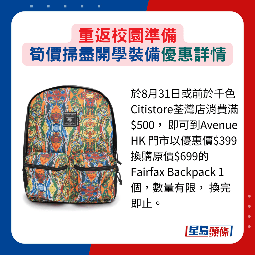 于8月31日或前于千色Citistore荃湾店消费满$500， 即可到Avenue HK 门市以优惠价$399换购原价$699的 Fairfax Backpack 1个，数量有限， 换完即止。