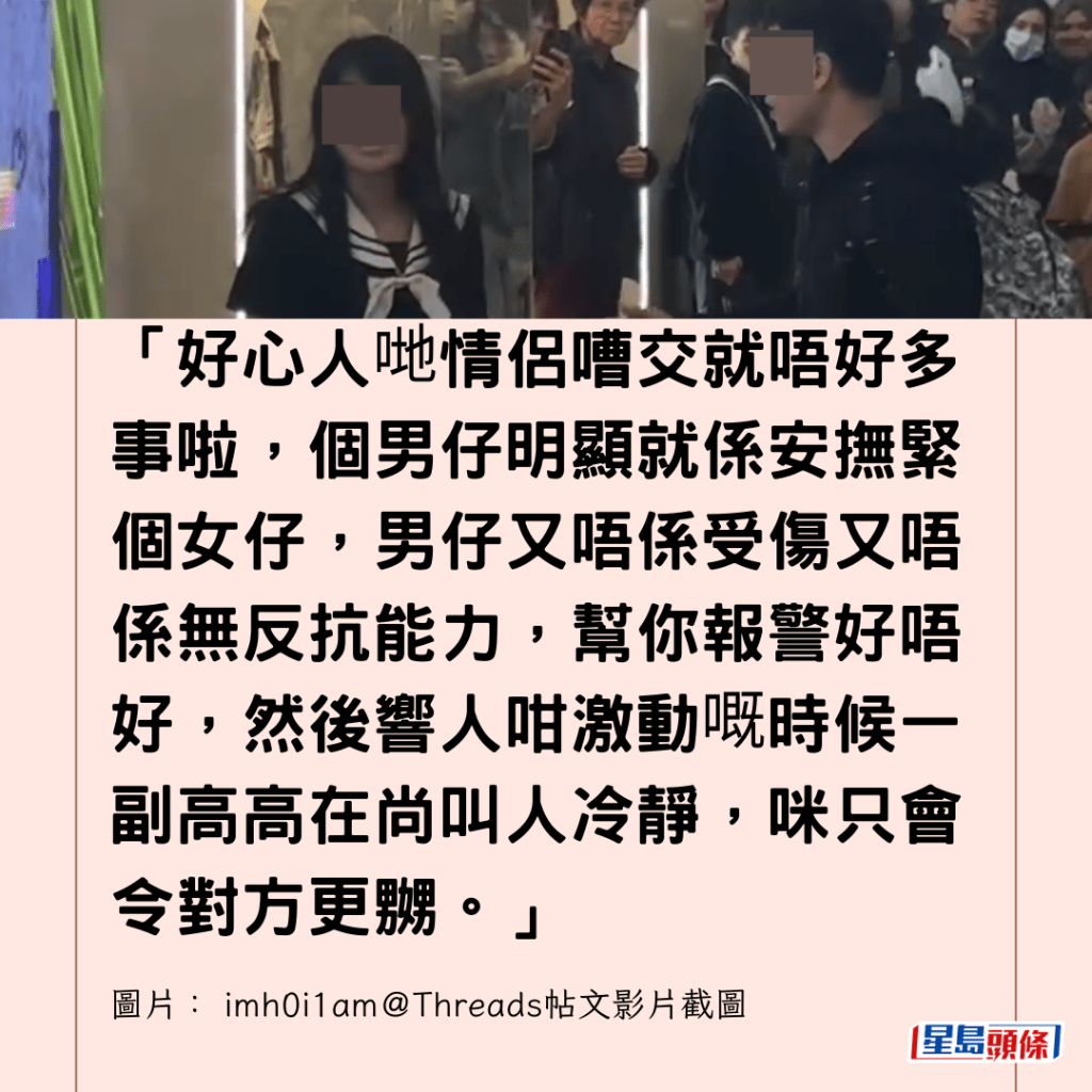 「好心人哋情侶嘈交就唔好多事啦，個男仔明顯就係安撫緊個女仔，男仔又唔係受傷又唔係無反抗能力，幫你報警好唔好，然後響人咁激動嘅時候一副高高在尚叫人冷靜，咪只會令對方更嬲。」