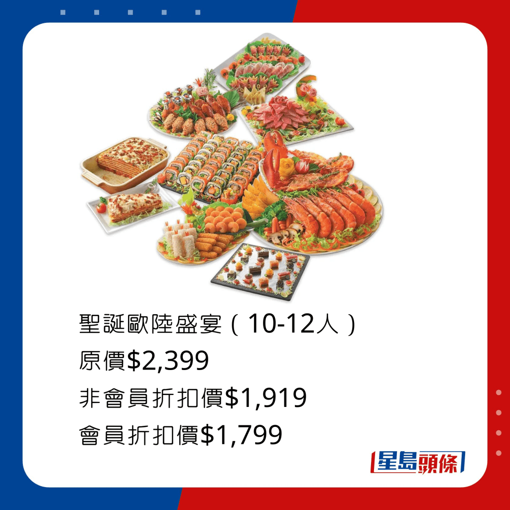 圣诞欧陆盛宴，包括烧牛肉沙律约1千克、欧陆节日拼盘 三式滋味鸡特盛拼盘12件、意式炸水牛芝士12件、双色炸虾拼盘 芝士焗龙虾拼香蒜大虎虾、双重芝士焗安格斯牛肉酱千层面、圣诞太卷盛40件及法式一口小甜点16件 。