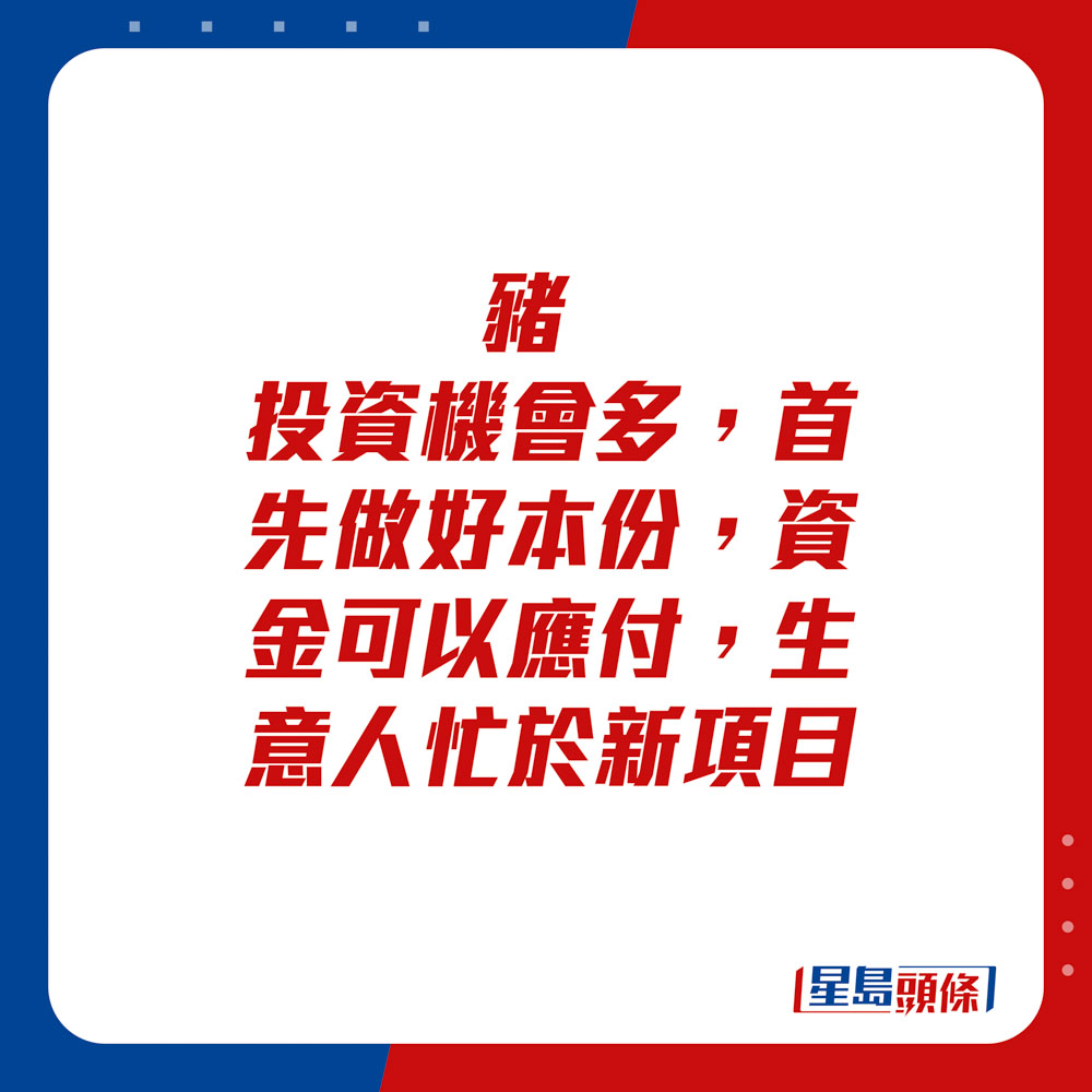 生肖運程 - 	豬：	投資機會多，首先做好本份，資金可以應付，生意人忙於新項目。