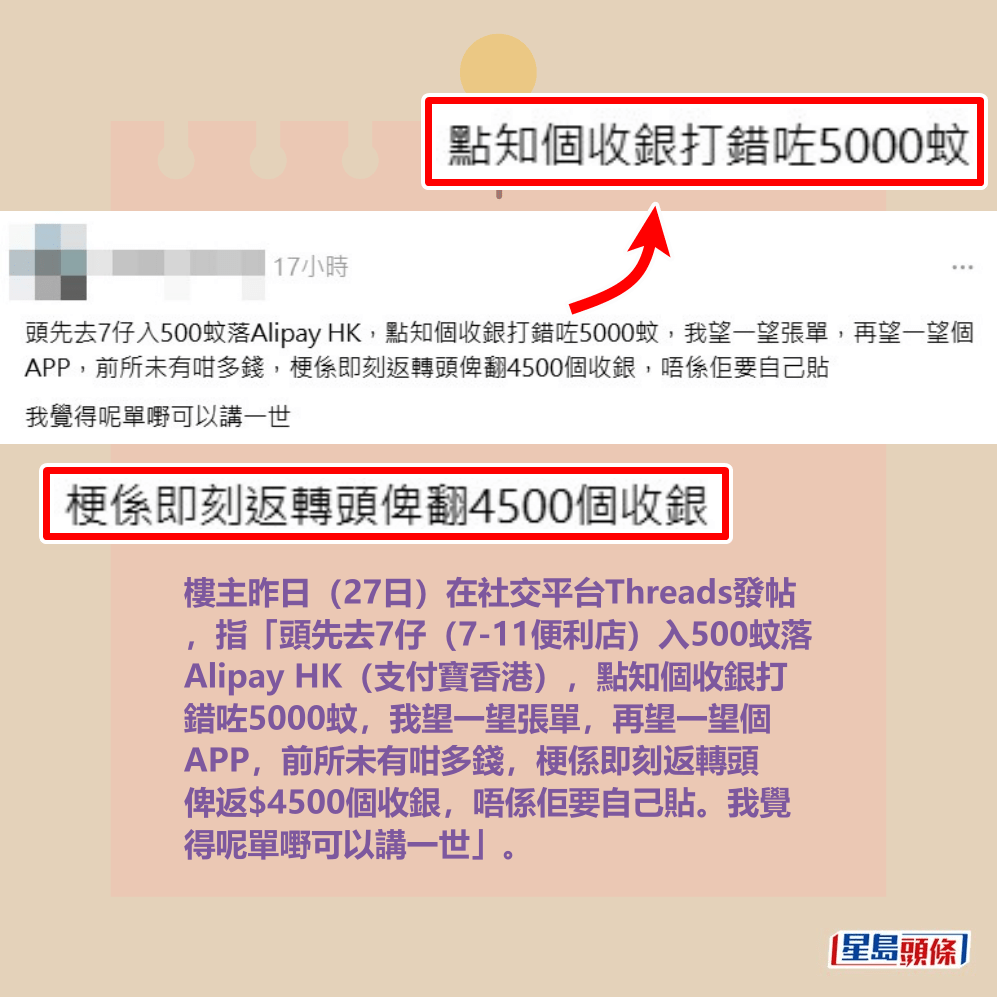 樓主昨日(27日)在社交平台Threads發帖 ,指「頭先去7仔(7-11便利店)入500蚊落 Alipay HK(支付寶香港),點知個收銀打 錯咗5000蚊,我望一望張單,再望一望個 APP,前所未有咁多錢,梗係即刻返轉頭 俾返$4500個收銀,唔係佢要自己貼。我覺 得呢單嘢可以講一世」。Threads截圖 樓主昨日(27日)在社交平台Threads發帖 ,指「頭先去7仔(7-11便利店)入500蚊落 Alipay HK(支付寶香港),點知個收銀打 錯咗5000蚊,我望一望張單,再望一望個 APP,前所未有咁多錢,梗係即刻返轉頭 俾返$4500個收銀,唔係佢要自己貼。我覺 得呢單嘢可以講一世」。Threads截圖