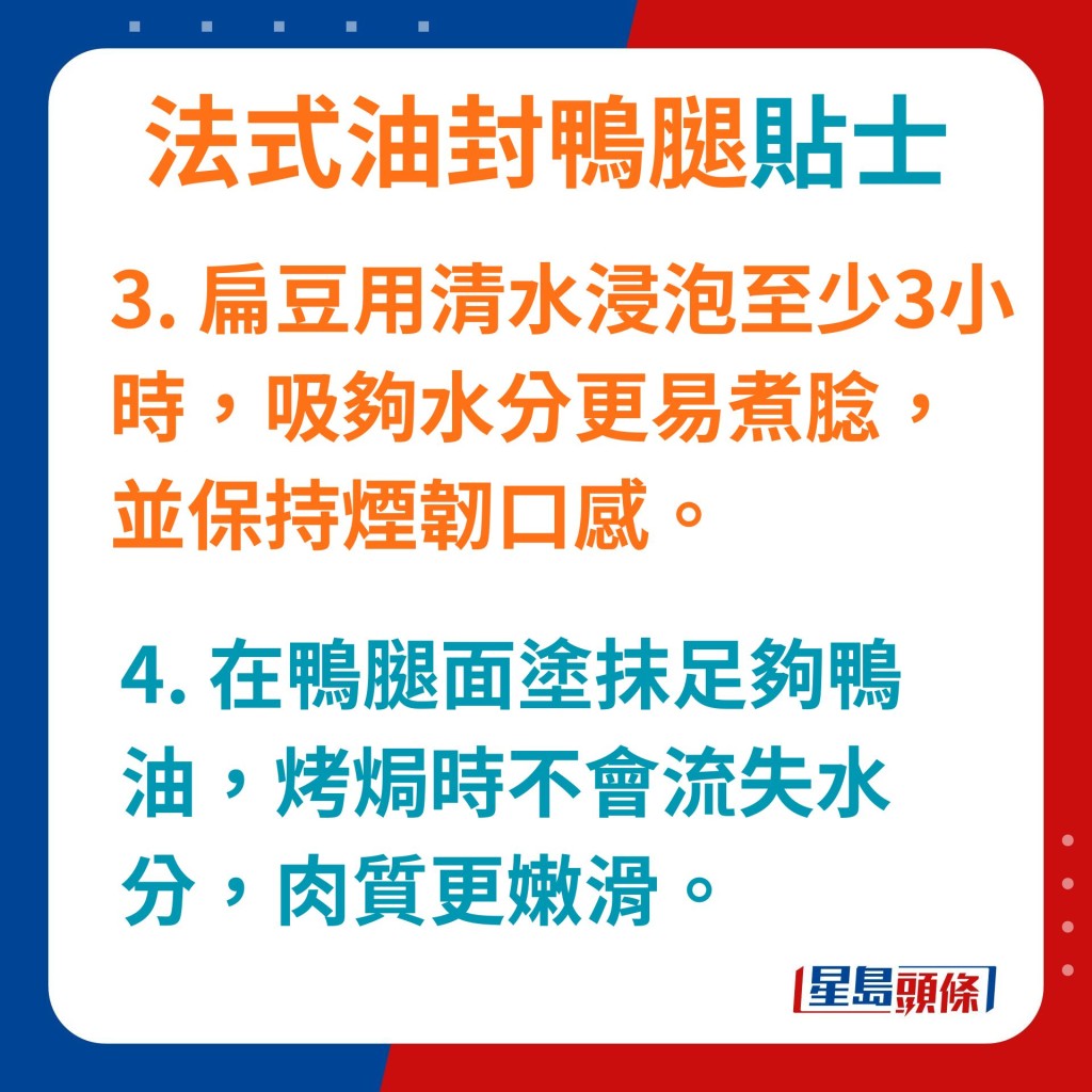 扁豆用清水浸泡至少3小時,吸夠水分能更易煮腍,又能保持煙韌口感。 在鴨腿面塗抹足夠鴨油,烤焗時不會流失水分,肉質更嫩滑。