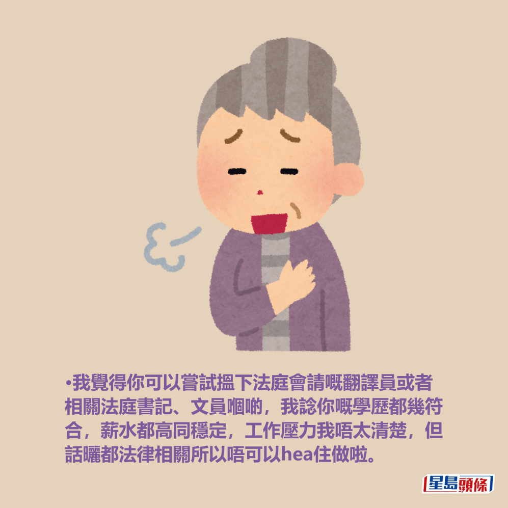 •我覺得你可以嘗試搵下法庭會請嘅翻譯員或者 相關法庭書記、文員嗰啲,我諗你嘅學歷都幾符 合,薪水都高同穩定,工作壓力我唔太清楚,但 話曬都法律相關所以唔可以hea住做啦。 •我覺得你可以嘗試搵下法庭會請嘅翻譯員或者 相關法庭書記、文員嗰啲,我諗你嘅學歷都幾符 合,薪水都高同穩定,工作壓力我唔太清楚,但 話曬都法律相關所以唔可以hea住做啦。