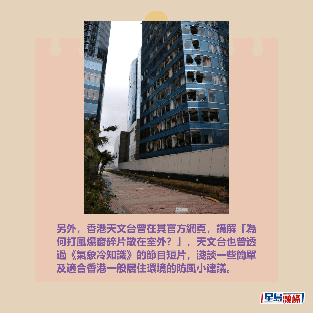 另外,香港天文台曾在其官方網頁,講解「為 何打風爆窗碎片散在室外?」,天文台也曾透 過《氣象冷知識》的節目短片,淺談一些簡單 及適合香港一般居住環境的防風小建議。天文台網頁截圖(2018年9月16日YW Ng攝於紅磡) 另外,香港天文台曾在其官方網頁,講解「為 何打風爆窗碎片散在室外?」,天文台也曾透 過《氣象冷知識》的節目短片,淺談一些簡單 及適合香港一般居住環境的防風小建議。天文台網頁截圖(2018年9月16日YW Ng攝於紅磡)