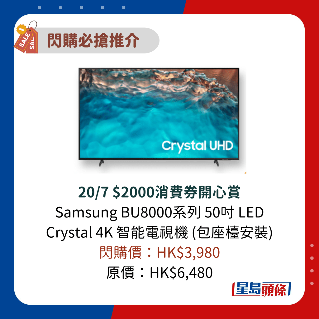 20/7 $2000消费券开心赏 Samsung BU8000系列 50寸 LED Crystal 4K 智能电视机 (包座台安装) 闪购价：HK$3,980 原价：HK$6,480