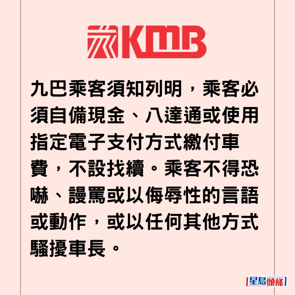  九巴乘客須知列明，乘客必須自備現金、八達通或使用指定電子支付方式繳付車費，不設找續。乘客不得恐嚇、謾罵或以侮辱性的言語或動作，或以任何其他方式騷擾車長。